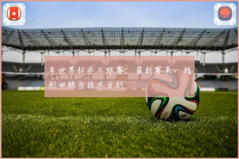 年世界杯乒乓球赛：最新赛果、精彩回顾与技术分析