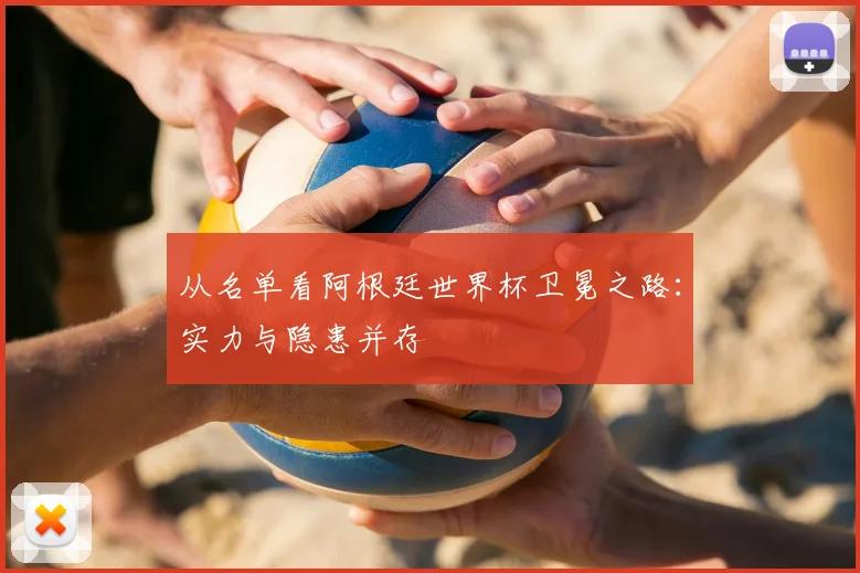 从名单看阿根廷世界杯卫冕之路：实力与隐患并存
