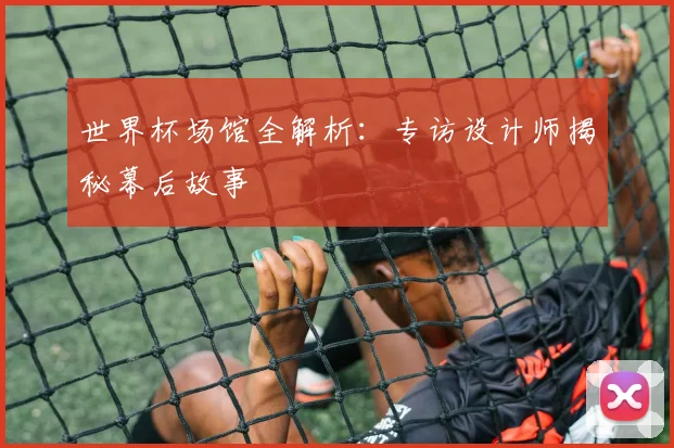 世界杯场馆全解析：专访设计师揭秘幕后故事