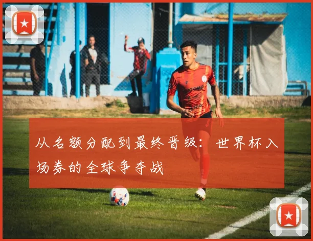 从名额分配到最终晋级：世界杯入场券的全球争夺战