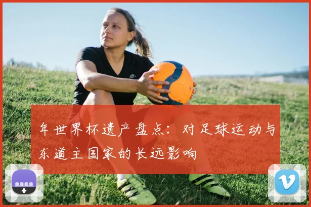 年世界杯遗产盘点:对足球运动与东道主国家的长远影响