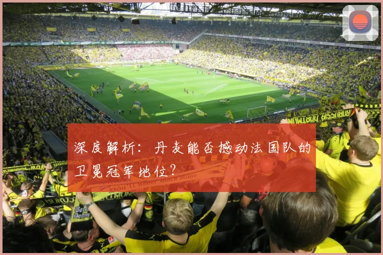 深度解析：丹麦能否撼动法国队的卫冕冠军地位？