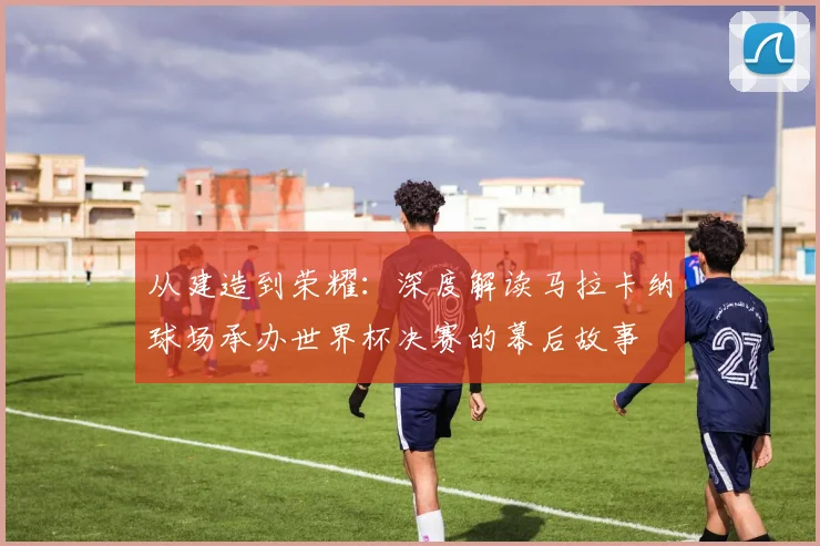 从建造到荣耀：深度解读马拉卡纳球场承办世界杯决赛的幕后故事