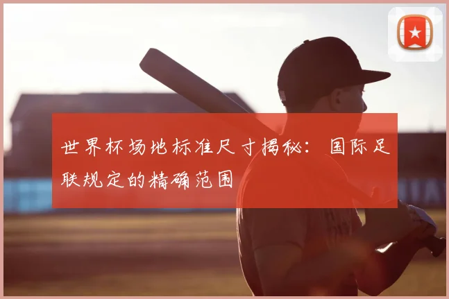 世界杯场地标准尺寸揭秘：国际足联规定的精确范围