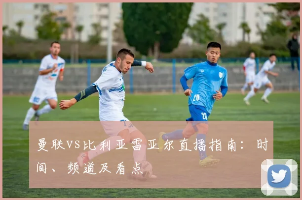 曼联vs比利亚雷亚尔直播指南：时间、频道及看点
