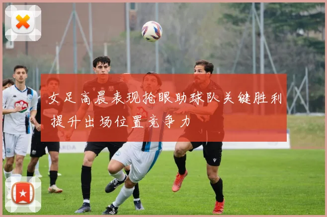 女足高晨表现抢眼助球队关键胜利 提升出场位置竞争力