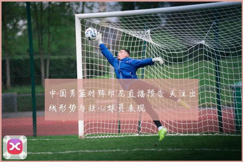 中国男篮对阵印尼直播预告 关注出线形势与核心球员表现