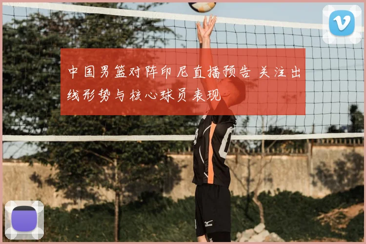 中国男篮对阵印尼直播预告 关注出线形势与核心球员表现