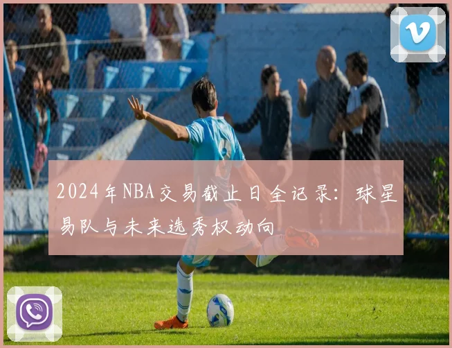 2024年NBA交易截止日全记录：球星易队与未来选秀权动向
