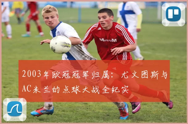 2003年欧冠冠军归属：尤文图斯与AC米兰的点球大战全纪实
