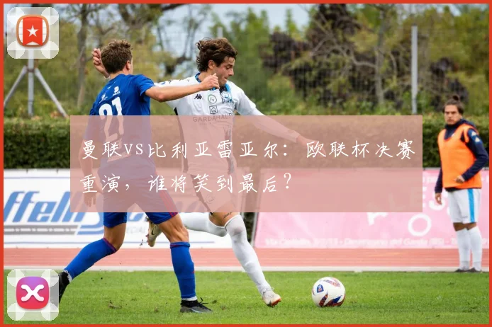 曼联vs比利亚雷亚尔：欧联杯决赛重演，谁将笑到最后？