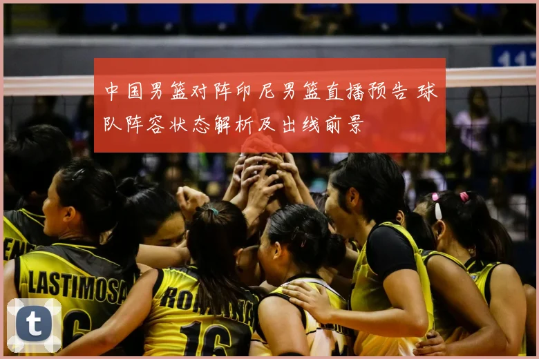 中国男篮对阵印尼男篮直播预告 球队阵容状态解析及出线前景