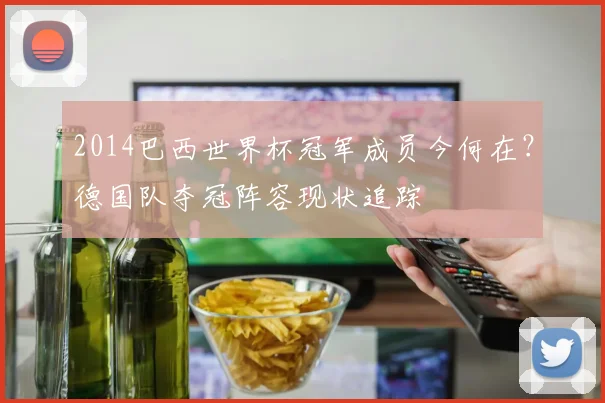 2014巴西世界杯冠军成员今何在？德国队夺冠阵容现状追踪