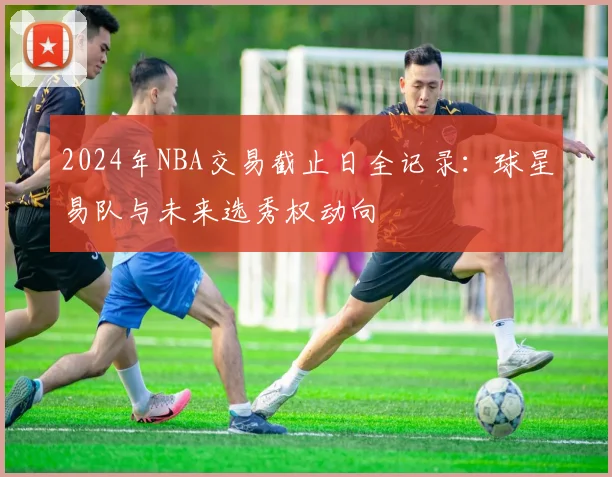 2024年NBA交易截止日全记录：球星易队与未来选秀权动向