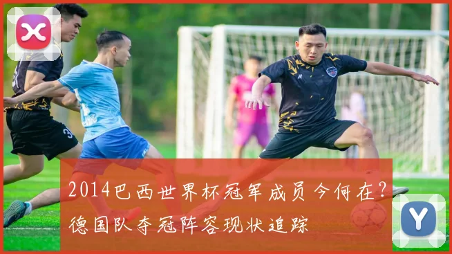 2014巴西世界杯冠军成员今何在？德国队夺冠阵容现状追踪