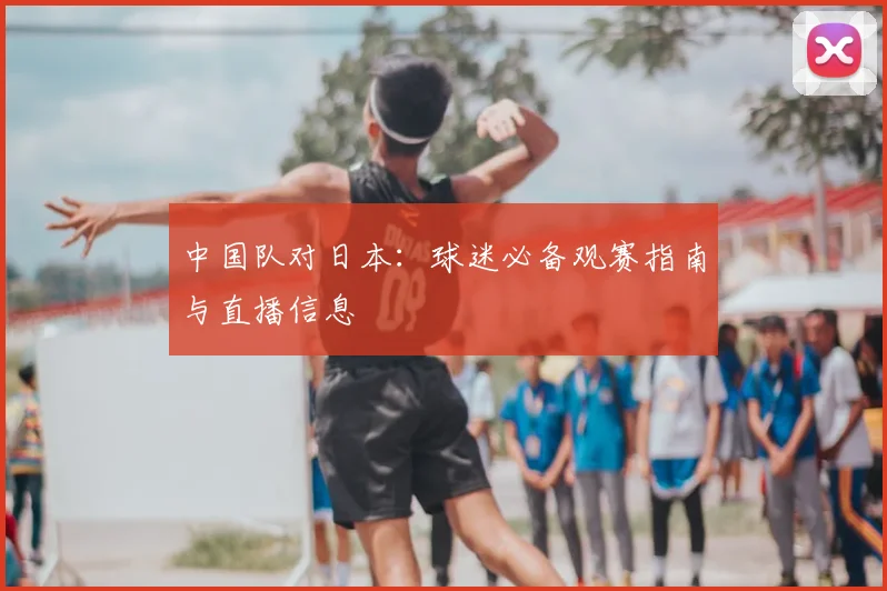 中国队对日本：球迷必备观赛指南与直播信息