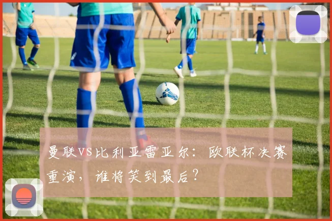 曼联vs比利亚雷亚尔：欧联杯决赛重演，谁将笑到最后？